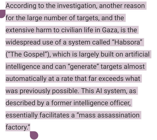 According to the investigation, another reason for the large number of targets, and the extensive harm to civilian life in Gaza, is the widespread use of a system called "Habsora", "the Gospel", which is largely built on artificial intelligence and can "generate" targets almost automatically at a rate that far exceeds what was previously possible. This AI system, as described by a former intelligence officer, essentially facilitates a "mass assassination factory." 